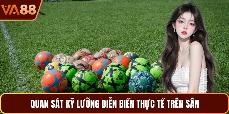 Quan sát kỹ lưỡng diễn biến thực tế trên sân